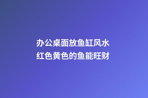 办公桌面放鱼缸风水 红色黄色的鱼能旺财